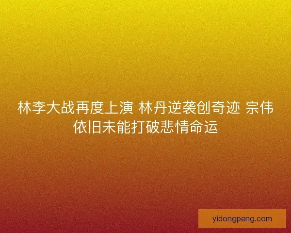 林李大战再度上演 林丹逆袭创奇迹 宗伟依旧未能打破悲情命运