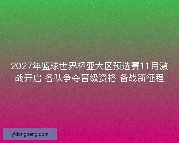 2027年篮球世界杯亚大区预选赛11月激战开启 各队争夺晋级资格 备战新征程