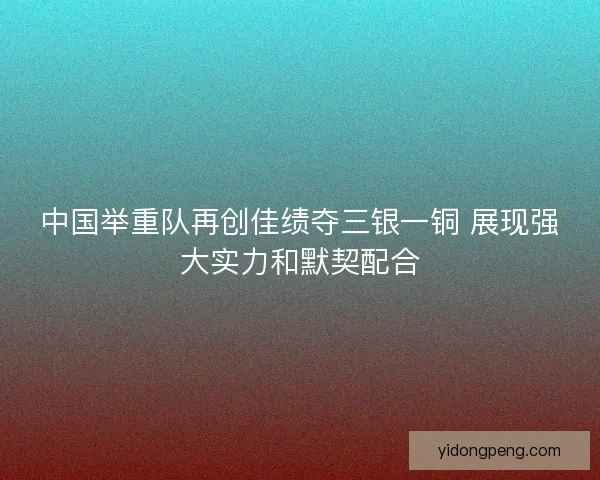 中国举重队再创佳绩夺三银一铜 展现强大实力和默契配合
