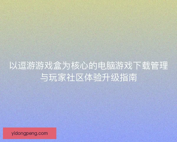以逗游游戏盒为核心的电脑游戏下载管理与玩家社区体验升级指南