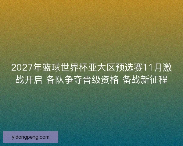 2027年篮球世界杯亚大区预选赛11月激战开启 各队争夺晋级资格 备战新征程