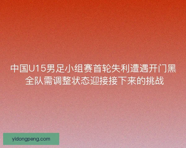 中国U15男足小组赛首轮失利遭遇开门黑 全队需调整状态迎接接下来的挑战